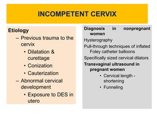 INCOMPETENT CERVIX
Diagnosis in nonpregnant
women
Hysterography
Pull-through techniques of inflated
Foley catheter balloons
Specifically sized cervical dilators
Transvaginal ultrasound in
pregnant women
• Cervical length -
shortening
• Funneling
Etiology
– Previous trauma to the
cervix
• Dilatation &
curettage
• Conization
• Cauterization
– Abnormal cervical
development
• Exposure to DES in
utero
 