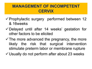 MANAGEMENT OF INCOMPETENT
CERVIX
Prophylactic surgery performed between 12
& 16weeks
Delayed until after 14 weeks’ gestation for
other factors to be elicited
The more advanced the pregnancy, the more
likely the risk that surgical intervention
stimulate preterm labor or membrane rupture
Usually do not perform after about 23 weeks
 
