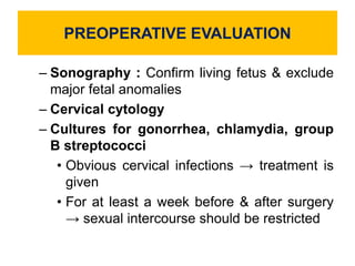 PREOPERATIVE EVALUATION
– Sonography : Confirm living fetus & exclude
major fetal anomalies
– Cervical cytology
– Cultures for gonorrhea, chlamydia, group
B streptococci
• Obvious cervical infections → treatment is
given
• For at least a week before & after surgery
→ sexual intercourse should be restricted
 
