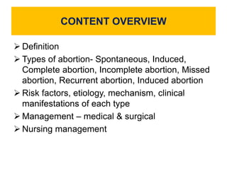 CONTENT OVERVIEW
 Definition
 Types of abortion- Spontaneous, Induced,
Complete abortion, Incomplete abortion, Missed
abortion, Recurrent abortion, Induced abortion
 Risk factors, etiology, mechanism, clinical
manifestations of each type
 Management – medical & surgical
 Nursing management
 