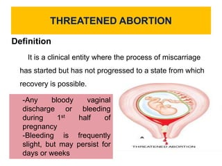 THREATENED ABORTION
Definition
It is a clinical entity where the process of miscarriage
has started but has not progressed to a state from which
recovery is possible.
-Any bloody vaginal
discharge or bleeding
during 1st half of
pregnancy
-Bleeding is frequently
slight, but may persist for
days or weeks
 