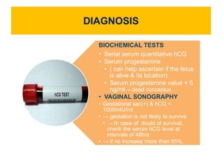 DIAGNOSIS
BIOCHEMICAL TESTS
• Serial serum quantitative hCG
• Serum progesterone
• ( can help ascertain if the fetus
is alive & its location)
• Serum progesterone value < 5
ng/ml→ dead conceptus
• VAGINAL SONOGRAPHY
• Gestational sac(+) & hCG <
1000mIU/ml
• → gestation is not likely to survive
• → In case of doubt of survival,
check the serum hCG level at
intervals of 48hrs
• → if no increase more than 65%,
almost always hopeless
 