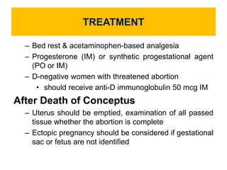 TREATMENT
– Bed rest & acetaminophen-based analgesia
– Progesterone (IM) or synthetic progestational agent
(PO or IM)
– D-negative women with threatened abortion
• should receive anti-D immunoglobulin 50 mcg IM
After Death of Conceptus
– Uterus should be emptied, examination of all passed
tissue whether the abortion is complete
– Ectopic pregnancy should be considered if gestational
sac or fetus are not identified
 