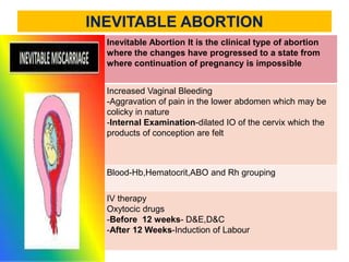 INEVITABLE ABORTION
DEFINITION
Inevitable Abortion It is the clinical type of abortion
where the changes have progressed to a state from
where continuation of pregnancy is impossible
MANIFESTATIONS
Increased Vaginal Bleeding
-Aggravation of pain in the lower abdomen which may be
colicky in nature
-Internal Examination-dilated IO of the cervix which the
products of conception are felt
DIAGNOSIS
Blood-Hb,Hematocrit,ABO and Rh grouping
MANAGEMENT
IV therapy
Oxytocic drugs
-Before 12 weeks- D&E,D&C
-After 12 Weeks-Induction of Labour
 