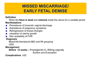 MISSED MISCARRIAGE/
EARLY FETAL DEMISE
Definition
When the fetus is dead and retained inside the uterus for a variable period
Manifestations
-Persistence of brownish vaginal discharge
-Subsidence of pregnancy symptoms
-Retrogression of breast changes
-cessation of uterine growth
-Non audiability of FHR
Diagnosis
Blood-Hb,Hematocrit,ABO and Rh grouping
USG
Management
Before 12 weeks – Prostoglandin E1-800mg-vaginally
Suction and Evacuation
Complications IUD
 