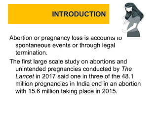 INTRODUCTION
Abortion or pregnancy loss is accounts to
spontaneous events or through legal
termination.
The first large scale study on abortions and
unintended pregnancies conducted by The
Lancet in 2017 said one in three of the 48.1
million pregnancies in India end in an abortion
with 15.6 million taking place in 2015.
 