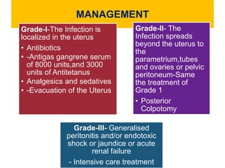 MANAGEMENT
Grade-I-The Infection is
localized in the uterus
• Antibiotics
• -Antigas gangrene serum
of 8000 units,and 3000
units of Antitetanus
• Analgesics and sedatives
• -Evacuation of the Uterus
Grade-II- The
Infection spreads
beyond the uterus to
the
parametrium,tubes
and ovaries or pelvic
peritoneum-Same
the treatment of
Grade 1
• Posterior
Colpotomy
Grade-III- Generalised
peritonitis and/or endotoxic
shock or jaundice or acute
renal failure
- Intensive care treatment
 