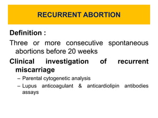 RECURRENT ABORTION
Definition :
Three or more consecutive spontaneous
abortions before 20 weeks
Clinical investigation of recurrent
miscarriage
– Parental cytogenetic analysis
– Lupus anticoagulant & anticardiolipin antibodies
assays
 
