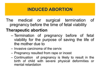 INDUCED ABORTION
The medical or surgical termination of
pregnancy before the time of fetal viability
Therapeutic abortion
– Termination of pregnancy before of fetal
viability for the purpose of saving the life of
the mother due to
– Invasive carcinoma of the cervix
– Pregnancy resulted from rape or incest
– Continuation of pregnancy is likely to result in the
birth of child with severe physical deformities or
mental retardation
 