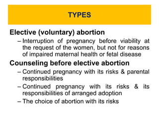 TYPES
Elective (voluntary) abortion
– Interruption of pregnancy before viability at
the request of the women, but not for reasons
of impaired maternal health or fetal disease
Counseling before elective abortion
– Continued pregnancy with its risks & parental
responsibilities
– Continued pregnancy with its risks & its
responsibilities of arranged adoption
– The choice of abortion with its risks
 