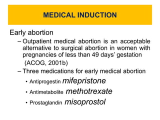MEDICAL INDUCTION
Early abortion
– Outpatient medical abortion is an acceptable
alternative to surgical abortion in women with
pregnancies of less than 49 days’ gestation
(ACOG, 2001b)
– Three medications for early medical abortion
• Antiprogestin mifepristone
• Antimetabolite methotrexate
• Prostaglandin misoprostol
 