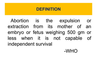 DEFINITION
Abortion is the expulsion or
extraction from its mother of an
embryo or fetus weighing 500 gm or
less when it is not capable of
independent survival
-WHO
 