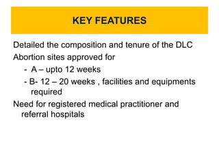 KEY FEATURES
Detailed the composition and tenure of the DLC
Abortion sites approved for
- A – upto 12 weeks
- B- 12 – 20 weeks , facilities and equipments
required
Need for registered medical practitioner and
referral hospitals
 