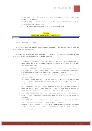 ST EPH A N Y SA N T O S                                        10




                    V íc io s r e d ib it ó rio s  Q u a n d o           a    c o is a v e m     co m       a lg u m         d e fe ito     e     não        se rv e

                    p a r a o q u e s e d e s t in a .

                    E v ic ç ã o  O b g . L e g a l q u e o v e n d e d o r t e m d e g a r a n tir a t o d o t e m p o d e fa ze r

                    u m a v e n d a j u s t a , d i g n a e li c i t a .

                    A RRA S          ( a d ia n t a m e n t o ) , j á m e n c io n a d o a n t e r i o r m e n t e .




                                                                     A U LA 0 4

                                           E X T IN Ç Ã O N O R M A L D O S C O N T R A T O S




      V ê a r t s . 3 1 9 ,3 2 0 ,3 2 2 e 3 2 3 .



      O     c o n t r a t o d e v e s e r e x tin to n a t u ra lm e n t e q u a n d o a s p a r t e s c u m p r e m                               a o b g. da
fo r m a q u e e s ta n o c o n t r a to .



      -C a u sa s       de    d is so lu ç ã o       dos      c o n t ra t o s     a n t e r io r e s   ou            c o n t e m p o râ n e a s          a      sua
fo rm a ç ã o . (c la u s u la s q u e e x ist e m a n t e s d e c o n t ra t a r).



             a)     N U L ID A D E           R e c la m a r d e    um        fa to   a n t e rio r a o c o n t r a to , in c a p a c id a d e d o
                    c o n t r a t a d o , e le já e r a in c a p a z a n t e s d e c o n t r a ta r , o                      c o n t r a t o e n u lo , e x .:

                    c a s a m e n to d e ir m ã o s .

             b)     C O N D IÇ Ã O R E S O L U T IV A  O c o n t ra to v a i s e r e x tin to , o c o r r e n d o u m                                  e v e n to ,
                    o c o n t r a to a c a b a , e x .: u m a d o a ç ã o d e u m c a r r o a A n a q u a n d o e la s e c a sa r ,

                    m a s n ã o p o d e s e c a s a r c o m Jo ã o , s e e la c a s a r p e rd e o c a r ro .

             c)     D IR E IT O       DE   A R R E P E N D IM E N T O  H á               um      ôn us, a              p a rt e      que       d e s i s t iu    vai
                    in d e n iza r a o u t ra .

             d)     PO R     IN E X E C U Ç Ã O       V O N L U N T A R IA         DO      CO N TRA TO  Q uando o                              a ge n te n ão

                    q u e r c u m p rir o          c o n tr a to .E le    v a i s e r s u b m e t id o            a    e x e cu ção         fo rça d a        m a is
                    p e rd as e d a n o s.

             e)     PO R     O N E R O S ID A D E           E X C E S S IV A  Q u a n d o          o      c o n t ra t a n t e        n ão        cu m p re          o
                    co n trato        p o rq u e     e ra    d e m a is       o n e ro s o , o     ju iz     fa z       co m       que      o     o b je to       do

                    c o n t r a t o d e i x e d e s e r t ã o o n e r o s o e f i q u e e m u m p a t a m a r ju s t o .

             f)     R E S IL IÇ Ã O B IL A T E R A L  O d is t ra to e u m n o v o c o n t ra t o q u e a s p a r t e s fa ze m
                    p a ra d es fa z e r o         c o n t ra t o a n t e rio r .T e m       q u e s e r fe it o d a               m esm a          fo r m a d o

                    p r im á rio .

             g)     R E S IL IÇ Ã O     U N IL A T E R A L  A p e n a s u m a              d a s p a rt e s q u e r d e s c o n t r a ta r .P o d e
                    e s t a r p r e v is t o m u l t a c o n t r a t u a l . P o d e t e r p e r d a s e d a n o s .

             h)     M O RTE DE U M               D O S C O N T R A T A N T E  S e a o b g .fo r p e r s o n a líss im a , e x t in gu e

                    a   o b g.    E    n ão     se    c o g it a   p e rd a s     e   d a n o s .S e       e la       n ão     fo r    p e r s o n a l ís s i m a ,
                    t ra n s m it e a o s h e rd e ir o s .




D IR IE I
                        D I R E I T O           C I V I L      D A S          O B R I G A Ç Õ E S                 2 º        U N I D A D E                    P á g in a 1 0
 