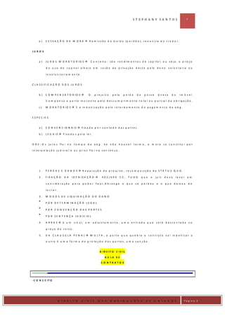 ST EPH A N Y SA N T O S                             3




      e)    C E S S A Ç Ã O D A M O R A  R e m i s s ã o d a d i v i d a (p e r d ã o ) , r e n u n c ia d o c r e d o r .


JU R O S


      a)    JU R O S M O R A T O R IO S                  C o n c e it o - s ã o r e n d i m e n t o s d e c a p i t a l , o u s e j a , o p r e ç o

             d o u s o d o c a p it a l a lh e io e m              r a z ã o d a p r i v a ç ã o d e s t e p e lo d o n o            v o lu n ta r ia o u

             in v o lu n t a ria m e n t e .


C L A S S IF IC A Ç Ã O D O S JU R O S


      b)    C O M P E N S A T O R IO S               O      p r e ju íz o    p e la    p e rd a     da     p o ss e     d ire t a     do      im ó v e l.

             C o m p e n s a a p a r t e in o c e n t e p e l o d e s c u m p r i m e n t o t o t a l o u p a r c ia l d a o b r i g a ç ã o .

      c)    M O R A T O R I O S  E a in d e n i z a ç ã o p e l o r e t a r d a m e n t o d o p a g a m e n t o d a o b g .


E S P E C IE S


      a)    C O N V E N C I O N A I S  F ix a d o p o r v o n t a d e d a s p a r t e s .

      b)    L E G A I S  F i x a d o s p e la l e i .


O B S : . O s j u r o s fl u i n o      te m p o d a ob g. Se                n ã o h o u ve r term o , a           m o ra       s e c o n st itu i p o r

i n t e r p e l a ç ã o j u d i c i a l e o s ju r o s f l u i n a s e n t e n ç a .




      1.    P E R D A S E D A N O S  R e p a r a ç ã o d o p r e ju í z o , r e c o m p o s i ç ã o d a S T A T U S Q U O .

      2.    F IX A Ç Ã O      DA      ID E N IZ A Ç Ã O            402/404            CC,   TU DO        que      o   ju iz    d eve       le v a r   em

             c o n s id e r a ç ã o   p a ra    p o d e r f ix a r . A b r a n g e      o    que    se    p e rd eu     e   o    que     d e ix o u        de

             lu c ra r.

      3.    M O D O S D E L IQ U ID A Ç Ã O D O D A N O

            P O R D E T E R M IN A Ç Ã O L E G A L

            PO R CO N VEN ÇÃ O DA S PA RTES

            P O R S E N T E N Ç A JU D IC IA L

      4.    A RRA S é u m              s in a l , u m     a d ia n t a m e n t o , u m a e n t r a d a q u e s e r á d e s c o n t a d a n o

             p re ç o d a c o is a .

      5.    DA     C L A U S U L A P E N A L  M U L T A , a p a r t e q u e q u e b r a o c o n t r a t o v a i in d e n i z a r a

             o u t ra .E u m a fo r m a d e p r o te ç ã o d a s p a r t e s , u m a s a n ç ã o .


                                                                  D IR E IT O C IV IL

                                                                      A U LA 0 2
                                                                   CO N TRATO S




- C O N C E IT O




D IR IE I
                          D I R E I T O        C I V I L        D A S        O B R I G A Ç Õ E S             2 º       U N I D A D E               P á g in a 3
 