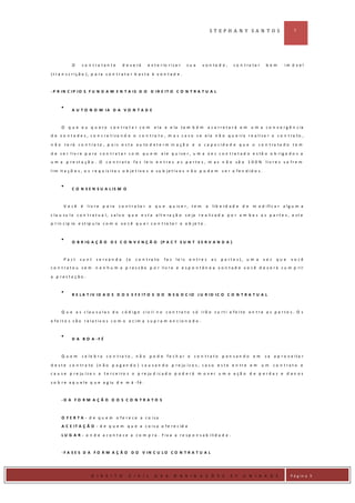 ST EPH A N Y SA N T O S                         5




            O     co n tra tan te          d e v e rá     e x t e r io r i z a r     su a    v o n ta d e ,     c o n t ra ta r    bem      im ó v e l

( t r a n s c r iç ã o ) , p a ra c o n t r a t a r b a s t a à v o n t a d e .



- P R IN C IP IO S F U N D A M E N T A IS D O D IR E IT O C O N T R A T U A L



            A U T O N O M IA D A V O N T A D E



      O q u e e u q u e r o c o n t ra t a r c o m            e l a e e la t a m b é m            a c a r r e t a r á e m u m a c o n v e r g ê n c ia
d e v o n t a d e s , c o n c r e t iza n d o o c o n t ra t o , m a s c a s o s e e la n ã o q u e ira r e a liza r o c o n t ra to ,

n ã o t e r á c o n t r a t o , p o i s e s t a a u t o d e t e r m in a ç ã o e a c a p a c i d a d e q u e o c o n t r a t a d o t e m

d e s e r liv r e p a ra c o n t r a t a r c o m q u e m e le q u ise r , u m a v e z c o n t ra t a d o e s tã o o b rig a d o s a
u m a p r e s t a ç ã o . O c o n t r a t o f a z l e is e n t r e s a s p a r t e s , m a s n ã o s ã o 1 0 0 % l i v r e s s o f r e m

l i m it a ç õ e s , o s r e q u is i t o s o b j e t i v o s e s u b j e t i v o s n ã o p o d e m s e r o f e n d i d o s .



            C O N S E N S U A L IS M O



       V o cê     é   liv r e p a ra    c o n t r a ta r o q u e        q u is e r , t e m    a     li b e r d a d e d e   m o d i fi c a r a l g u m a

c l a u s u l a c o n t r a t u a l , s a l v o q u e e s t a a l t e r a ç ã o s e ja r e a l i z a d a p o r a m b a s a s p a r t e s , e s t e
p r i n c ip io e s t ip u l a c o m o v o c ê q u e r c o n t r a t a r o o b j e t o .



            O B R I G A Ç Ã O D E C O N V E N Ç Ã O (P A C T S U N T S E R V A N D A )



       Pa ct     su nt     se rvan d a       (o    c o n t ra to     fa z    le is    e n tre s    as    p a rte s ), u m a       vez    que    vo cê
c o n t r a t o u s e m n e n h u m a p r e s s ã o p o r li v r e e e s p o n t â n e a v o n t a d e v o c ê d e v e r á c u m p r i r

a p resta ção .



            R E L A T IV ID A D E D O S E F E IT O S D O N E G O C IO J U R ID IC O C O N T R A T U A L



      Q u e a s c la u s u la s d o c ó d ig o c iv il n o c o n t ra t o s ó irã o s u rt i e fe ito e n t r e a s p a r t e s . O s

e fe it o s s ã o re la t iv o s c o m o a c im a s u p ra m e n c io n a d o .



            D A B O A -F É



      Q uem       c e le b r a c o n t ra t o , n ã o p o d e fe c h a r o c o n t r a t o p e n s a n d o e m                    s e a p r o v e ita r

d e s t e c o n t r a t o ( n ã o p a g a n d o ) c a u s a n d o p r e ju í z o s , c a s o e s t e e n t r e e m                um    co n trato e
c a u s e p r e ju í z o s a t e r c e i r o s o p r e ju d i c a d o p o d e r á m o v e r u m a a ç ã o d e p e r d a s e d a n o s

s o b r e a q u e l e q u e a g iu d e m á - f é .



      -D A F O R M A Ç Ã O D O S C O N T R A T O S



      O F E R T A - d e q u e m o fe re c e a c o isa
      A C E I T A Ç Ã O - d e q u e m q u e a c o i s a o f e r e c id a

      L U G A R - o n d e a c o n t e c e a c o m p r a . F i x a a r e s p o n s a b i li d a d e .



      - F A S E S D A F O R M A Ç Ã O D O V IN C U L O C O N T R A T U A L



D IR IE I
                        D I R E I T O          C I V I L      D A S         O B R I G A Ç Õ E S               2 º    U N I D A D E              P á g in a 5
 