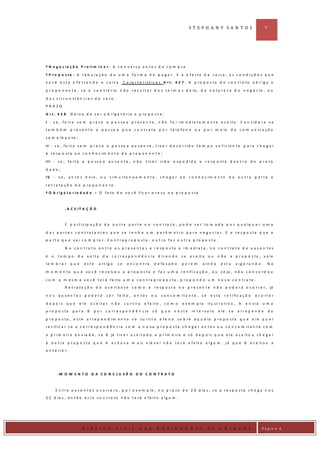 ST EPH A N Y SA N T O S                                6




º N e g o c ia ç ã o P r e lim in a r - A c o n v e r s a a n t e s d a c o m p ra

º P r o p o s ta - A t a b u la ç ã o d e u m a fo r m a d e p a g a r . E a o fe r ta d a c o is a , a s c o n d i ç õ e s q u e
v o c ê e s t a o fe r t a n d o a c o is a . C a ra c t e r íst ic a s A r t . 4 2 7 . A p ro p o s ta d e c o n t ra to o b r ig a o

p r o p o n e n t e , s e o c o n t r á r io n ã o r e s u l t a r d o s t e r m o s d e l a , d a n a t u r e z a d o n e g ó c io , o u

d a s c irc u n st â n c ia s d o c a so .
PR A ZO

A r t . 4 2 8 . D e ix a d e s e r o b rig a t ó ria a p ro p o s t a :

I - s e , fe it a s e m            p r a z o a p e s s o a p r e s e n t e , n ã o f o i i m e d i a t a m e n t e a c e i t a . C o n s id e r a -s e
ta m b é m        p r e s e n t e a p e s s o a q u e c o n t r a t a p o r t e l e f o n e o u p o r m e io d e c o m u n i c a ç ã o

s e m e lh a n te ;

II - s e , fe it a s e m p r a z o a p e s so a a u s e n t e , t iv e r d e c o r rid o t e m p o s u fic ie n t e p a r a c h e g a r
à re sp o st a a o c o n h e c im e n t o d o p ro p o n e n t e ;

III - s e , fe it a a p e ss o a a u s e n t e , n ã o                   tiv e r sid o   e xp e d id a a         re sp o st a d e n t ro d o p ra zo

dado;
IV       - s e , a n t e s d e la , o u s im u lta n e a m e n t e , c h e g a r a o c o n h e c im e n t o d a o u t r a p a r t e a

r e t r a ta ç ã o d o p ro p o n e n t e .
º O b r ig a t o r ie d a d e – O fa to d e v o c ê fic a r p r e so n a p ro p o s ta



               - A C E IT A Ç Ã O



               E p a r t i c ip a ç ã o d a o u t r a p a r t e n o c o n t r a t o , p o d e s e r t o m a d a p o r q u a lq u e r u m a

d a s p a r t e s c o n t r a t a n t e s q u e s e t e n h a u m p a r â m e t r o p a r a n e g o c ia r . E a r e s p o s ta q u e a
p a r t e q u e v a i c o m p ra r . C o n t r a p r o p o st a - o u t r o fa z o u t r a p ro p o s t a .

               N o c o n t ra t o e n t r e o s p r e s e n t e s a r e sp o s ta e im e d ia t a , n o c o n t ra t o d e a u s e n t e s

é    o     te m po    da       v o lta     da    c o rre s p o n d ê n c ia d iz e n d o       se   a c e it a    ou     n ão     a p r o p o s ta , v a le
le m b ra r       que       este         a rt ig o   se     e n c o n t ra    d e fa s a d o   p o re m     a in d a        e st a    v ig o ra n d o .        No

m o m e n t o q u e v o c ê r e c e b e u a p r o p o s t a e f a z u m a r e t i f i c a ç ã o , o u s e ja , n ã o c o n c o r d o u

c o m a m e s m a v o c ê t e r á fe ito u m a c o n t ra p ro p o s ta , p r o p o n d o u m n o v o c o n t r a to .
               R e t r a t a ç ã o d o a c e i t a n t e c o m o a r e s p o s t a n o p r e s e n t e n ã o p o d e r á o c o r r e r , já

nos        au sen te s p o d e rá             s e r f e it o , a n t e s     ou   c o n c o m ita n t e , s e      e s ta     r e t i fi c a ç ã o   o c o rr e r

d e p o is      que     e le       a c e ita r n ã o      s u r t ir a   e fe ito , c o m o    e x e m p lo       il u s t r a t i v o , A    e n via    um a
p r o p o s ta     p a ra      B     p o r c o r r e s p o n d ê n c ia      só   que     n e ste    in t e r v a l o    e le    se     a rrep e n d e         da

p r o p o s t a , e s t e a r r e p e n d i m e n t o s ó s u r t i r a e f e it o s o b r e a q u e la p r o p o s t a q u e e l e q u e r
r e t ific a r s e a c o r r e sp o n d ê n c ia c o m a n o v a p r o p o s ta c h e g a r a n t e s o u c o n c o m it a n t e c o m

a p r i m e i r a e n v i a d a , s e B já t i v e r a c e i t a d o a p r i m e i r a e s ó d e p o i s q u e e l e a c e i t o u c h e g a r

à o u t r a p r o p o s t a q u e A a c h a v a m a is v iá v e l n ã o t e r á e f e it o a l g u m , j á q u e B a c e it o u a
a n t e rio r .




          -M O M E N T O D A C O N C LU S Ã O D O C O N T R A T O



         E n t r e a u s e n t e s o c o r r e r a , p o r e x e m p lo , n o p r a z o d e 2 0 d ia s , s e a r e s p o s t a c h e g a n o s
2 2 d ia s , e n t ã o e s t e c o n t r a t o n ã o t e r á e f e i t o a l g u m .




D IR IE I
                         D I R E I T O               C I V I L       D A S     O B R I G A Ç Õ E S                2 º     U N I D A D E                  P á g in a 6
 