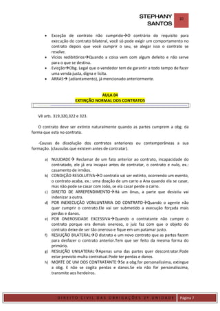 STEPHANY             10
                                                               SANTOS

         •    Exceção de contrato não cumpridoO contrário do requisito para
              execução do contrato bilateral, você só pode exigir um comportamento no
              contrato depois que você cumprir o seu, se alegar isso o contrato se
              resolve.
         •    Vícios redibitóriosQuando a coisa vem com algum defeito e não serve
              para o que se destina.
         •    EvicçãoObg. Legal que o vendedor tem de garantir a todo tempo de fazer
              uma venda justa, digna e licita.
         •    ARRAS (adiantamento), já mencionado anteriormente.


                                     AULA 04
                          EXTINÇÃO NORMAL DOS CONTRATOS


    Vê arts. 319,320,322 e 323.

   O contrato deve ser extinto naturalmente quando as partes cumprem a obg. da
forma que esta no contrato.

   -Causas de dissolução dos contratos anteriores ou contemporâneas a sua
formação. (clausulas que existem antes de contratar).

         a) NULIDADE Reclamar de um fato anterior ao contrato, incapacidade do
              contratado, ele já era incapaz antes de contratar, o contrato e nulo, ex.:
              casamento de irmãos.
         b)   CONDIÇÃO RESOLUTIVAO contrato vai ser extinto, ocorrendo um evento,
              o contrato acaba, ex.: uma doação de um carro a Ana quando ela se casar,
              mas não pode se casar com João, se ela casar perde o carro.
         c)   DIREITO DE ARREPENDIMENTOHá um ônus, a parte que desistiu vai
              indenizar a outra.
         d)   POR INEXECUÇÃO VONLUNTARIA DO CONTRATOQuando o agente não
              quer cumprir o contrato.Ele vai ser submetido a execução forçada mais
              perdas e danos.
         e)   POR ONEROSIDADE EXCESSIVAQuando o contratante não cumpre o
              contrato porque era demais oneroso, o juiz faz com que o objeto do
              contrato deixe de ser tão oneroso e fique em um patamar justo.
         f)   RESILIÇÃO BILATERALO distrato e um novo contrato que as partes fazem
              para desfazer o contrato anterior.Tem que ser feito da mesma forma do
              primário.
         g)   RESILIÇÃO UNILATERALApenas uma das partes quer descontratar.Pode
              estar previsto multa contratual.Pode ter perdas e danos.
         h)   MORTE DE UM DOS CONTRATANTESe a obg.for personalíssima, extingue
              a obg. E não se cogita perdas e danos.Se ela não for personalíssima,
              transmite aos herdeiros.




DIRIEI
                 DIREITO CIVIL DAS OBRIGAÇÕES 2º UNIDADE                           Página 7
 