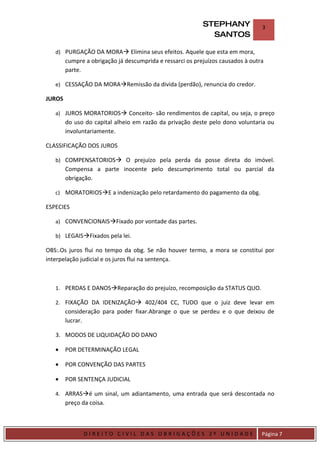 STEPHANY              3
                                                              SANTOS

    d) PURGAÇÃO DA MORA Elimina seus efeitos. Aquele que esta em mora,
         cumpre a obrigação já descumprida e ressarci os prejuízos causados à outra
         parte.

    e) CESSAÇÃO DA MORARemissão da divida (perdão), renuncia do credor.

JUROS

    a) JUROS MORATORIOS Conceito- são rendimentos de capital, ou seja, o preço
         do uso do capital alheio em razão da privação deste pelo dono voluntaria ou
         involuntariamente.

CLASSIFICAÇÃO DOS JUROS

    b) COMPENSATORIOS O prejuízo pela perda da posse direta do imóvel.
         Compensa a parte inocente pelo descumprimento total ou parcial da
         obrigação.

    c) MORATORIOSE a indenização pelo retardamento do pagamento da obg.

ESPECIES

    a) CONVENCIONAISFixado por vontade das partes.

    b) LEGAISFixados pela lei.

OBS:.Os juros flui no tempo da obg. Se não houver termo, a mora se constitui por
interpelação judicial e os juros flui na sentença.



    1. PERDAS E DANOSReparação do prejuízo, recomposição da STATUS QUO.

    2. FIXAÇÃO DA IDENIZAÇÃO 402/404 CC, TUDO que o juiz deve levar em
         consideração para poder fixar.Abrange o que se perdeu e o que deixou de
         lucrar.

    3. MODOS DE LIQUIDAÇÃO DO DANO

    •    POR DETERMINAÇÃO LEGAL

    •    POR CONVENÇÃO DAS PARTES

    •    POR SENTENÇA JUDICIAL

    4. ARRASé um sinal, um adiantamento, uma entrada que será descontada no
         preço da coisa.



DIRIEI
                DIREITO CIVIL DAS OBRIGAÇÕES 2º UNIDADE                           Página 7
 