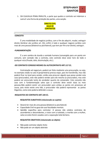 STEPHANY               4
                                                               SANTOS

    5. DA CLAUSULA PENALMULTA, a parte que quebra o contrato vai indenizar a
         outra.E uma forma de proteção das partes, uma sanção.

                                      DIREITO CIVIL
                                        AULA 02
                                      CONTRATOS


-CONCEITO

        É uma modalidade de negócio jurídico, com o fim de adquirir, mudar, extinguir
direito (lembrar ato jurídico art. 81), enfim é todo e qualquer negocio jurídico com
mais de uma pessoa (bilateral ou plurilateral), que tem por fim criar direito, extinguir.

-FUNDAMENTAÇÃO

      É a sem sombra de duvida a vontade humana (convergido para um ponto em
comum), sem vontade não a contrato, este contrato deve estar livre de todo e
qualquer vicio (fraude, dolo, dissimulação, etc.).

-DO CONTRATO CONSIGO MESMO OU AUTOCONTRATO ART.117 CC.

        Contratação ad negocium, poderá ser feito mediante uma procuração, ou seja,
no exemplo citado na sala A (proprietária) precisa viajar, pois foi transferida, mas não
poderá ficar no local para vender, então esta procurar alguém que possa vender esta
casa (procurador), este não poderá vender para ele mesmo (o procurador), mas este
poderá ser procurado tanto do vendedor quanto do comprador. Este conceito não
casa com a fundamentação salvo que o contrato deve existir duas ou mais
pessoas.Não poderá existir um procurador para ambas as partes em processos ad
causa, pois neste existe uma lide, o procurador não poderá representar as partes
litigantes, como este poderia defender a causa.

-REQUISITOS DO CONTRATO ART.104 CC.

         REQUISITOS SUBJETIVOS (relacionado ao sujeito)

    •    Deverá ter mais de uma pessoa (bilateral ou plurilateral)
    •    Capacidade Civil no gozo de suas faculdades mentais
    •    Aptidão especifica para contratar- A pessoa não celebra contratos de
         ascendentes e descendentes, o tutor com o tutelado, o marido com a mulher,
         salvo se estes forem casados com a separação total de bens.

         REQUISITOS OBJETIVOS (relacionado ao objeto)

    •    Não pode contratar objeto ilícito
    •    Não pode ser um objeto abstrato


DIRIEI
                DIREITO CIVIL DAS OBRIGAÇÕES 2º UNIDADE                             Página 7
 