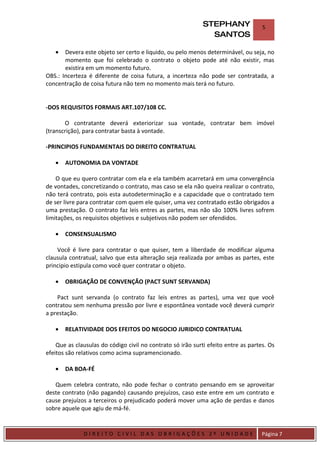 STEPHANY               5
                                                               SANTOS

    •  Devera este objeto ser certo e liquido, ou pelo menos determinável, ou seja, no
       momento que foi celebrado o contrato o objeto pode até não existir, mas
       existira em um momento futuro.
OBS.: Incerteza é diferente de coisa futura, a incerteza não pode ser contratada, a
concentração de coisa futura não tem no momento mais terá no futuro.


-DOS REQUISITOS FORMAIS ART.107/108 CC.

       O contratante deverá exteriorizar sua vontade, contratar bem imóvel
(transcrição), para contratar basta à vontade.

-PRINCIPIOS FUNDAMENTAIS DO DIREITO CONTRATUAL

    •    AUTONOMIA DA VONTADE

    O que eu quero contratar com ela e ela também acarretará em uma convergência
de vontades, concretizando o contrato, mas caso se ela não queira realizar o contrato,
não terá contrato, pois esta autodeterminação e a capacidade que o contratado tem
de ser livre para contratar com quem ele quiser, uma vez contratado estão obrigados a
uma prestação. O contrato faz leis entres as partes, mas não são 100% livres sofrem
limitações, os requisitos objetivos e subjetivos não podem ser ofendidos.

    •    CONSENSUALISMO

    Você é livre para contratar o que quiser, tem a liberdade de modificar alguma
clausula contratual, salvo que esta alteração seja realizada por ambas as partes, este
principio estipula como você quer contratar o objeto.

    •    OBRIGAÇÃO DE CONVENÇÃO (PACT SUNT SERVANDA)

    Pact sunt servanda (o contrato faz leis entres as partes), uma vez que você
contratou sem nenhuma pressão por livre e espontânea vontade você deverá cumprir
a prestação.

    •    RELATIVIDADE DOS EFEITOS DO NEGOCIO JURIDICO CONTRATUAL

    Que as clausulas do código civil no contrato só irão surti efeito entre as partes. Os
efeitos são relativos como acima supramencionado.

    •    DA BOA-FÉ

   Quem celebra contrato, não pode fechar o contrato pensando em se aproveitar
deste contrato (não pagando) causando prejuízos, caso este entre em um contrato e
cause prejuízos a terceiros o prejudicado poderá mover uma ação de perdas e danos
sobre aquele que agiu de má-fé.


DIRIEI
              DIREITO CIVIL DAS OBRIGAÇÕES 2º UNIDADE                               Página 7
 