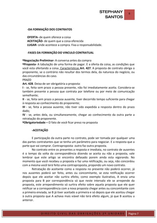 STEPHANY               6
                                                              SANTOS


    -DA FORMAÇÃO DOS CONTRATOS

    OFERTA- de quem oferece a coisa
    ACEITAÇÃO- de quem que a coisa oferecida
    LUGAR- onde acontece a compra. Fixa a responsabilidade.

    -FASES DA FORMAÇÃO DO VINCULO CONTRATUAL

ºNegociação Preliminar- A conversa antes da compra
ºProposta- A tabulação de uma forma de pagar. E a oferta da coisa, as condições que
você esta ofertando a coisa. Características Art. 427. A proposta de contrato obriga o
proponente, se o contrário não resultar dos termos dela, da natureza do negócio, ou
das circunstâncias do caso.
PRAZO
Art. 428. Deixa de ser obrigatória a proposta:
I - se, feita sem prazo a pessoa presente, não foi imediatamente aceita. Considera-se
também presente a pessoa que contrata por telefone ou por meio de comunicação
semelhante;
II - se, feita sem prazo a pessoa ausente, tiver decorrido tempo suficiente para chegar
à resposta ao conhecimento do proponente;
III - se, feita a pessoa ausente, não tiver sido expedida a resposta dentro do prazo
dado;
IV - se, antes dela, ou simultaneamente, chegar ao conhecimento da outra parte a
retratação do proponente.
ºObrigatoriedade – O fato de você ficar preso na proposta

         -ACEITAÇÃO

        E participação da outra parte no contrato, pode ser tomada por qualquer uma
das partes contratantes que se tenha um parâmetro para negociar. E a resposta que a
parte que vai comprar. Contraproposta- outro faz outra proposta.
        No contrato entre os presentes a resposta e imediata, no contrato de ausentes
é o tempo da volta da correspondência dizendo se aceita ou não a proposta, vale
lembrar que este artigo se encontra defasado porem ainda esta vigorando. No
momento que você recebeu a proposta e faz uma retificação, ou seja, não concordou
com a mesma você terá feito uma contraproposta, propondo um novo contrato.
        Retratação do aceitante como a resposta no presente não poderá ocorrer, já
nos ausentes poderá ser feito, antes ou concomitante, se esta retificação ocorrer
depois que ele aceitar não surtira efeito, como exemplo ilustrativo, A envia uma
proposta para B por correspondência só que neste intervalo ele se arrepende da
proposta, este arrependimento só surtira efeito sobre aquela proposta que ele quer
retificar se a correspondência com a nova proposta chegar antes ou concomitante com
a primeira enviada, se B já tiver aceitado a primeira e só depois que ele aceitou chegar
à outra proposta que A achava mais viável não terá efeito algum, já que B aceitou a
anterior.


DIRIEI
              DIREITO CIVIL DAS OBRIGAÇÕES 2º UNIDADE                              Página 7
 