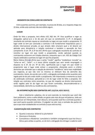 STEPHANY              7
                                                             SANTOS



    -MOMENTO DA CONCLUSÃO DO CONTRATO

    Entre ausentes ocorrera, por exemplo, no prazo de 20 dias, se a resposta chega nos
22 dias, então este contrato não terá efeito algum.

    -LUGAR

Onde for feita a proposta, terá efeito LICC 9§2 Art. 9º. Para qualificar e reger as
obrigações aplicar-se-á a lei do país em que se constituírem. § 2º. A obrigação
resultante do contrato reputa-se constituída no lugar em que residir o proponente. O
lugar onde se tem por concluído o contrato é de fundamental importância para o
direito internacional privado, já que através dele emanará qual a lei deverá ser
aplicada para discipliná-la a relação contratual e também a apuração do foro
competente. O art. 9º, § 2º da LICC afirma que a obrigação resultante do contrato se
constitui no lugar em que residir o proponente, sendo aplicável quando os
contratantes estiverem em Estados diversos, enquanto que o art. 435 do Código Civil
reputa celebrado o contrato no lugar em que foi proposto.
Maria Helena Diniz38 afirma que o verbo “residir” significa “estabelecer morada” ou
“achar-se em”, “estar”, e é nessa última acepção que vem sendo empregado o
disposto no § 2º, do art. 9º da LICC, significando que o lugar em que residir o
proponente seja o lugar onde estiver o proponente, afastando assim o critério
domiciliar por entender que a adoção do elemento “residência” daria mais mobilidade
aos negócios, já que não raro os mesmos se efetivam fora do domicílio dos
contratantes. Assim, de acordo com a LICC, a obrigação contratada entre ausentes será
regida pela lei do país onde residir o proponente, não importando o momento ou local
da celebração contratual, aplicando-se a lei do lugar onde foi feita a proposta. Em
relação aos contratos entre presentes, no que diz respeito ao direito internacional,
serão regidos pela lei do lugar em que foram contraídos, desconsiderando-se a
nacionalidade, domicílio ou residência dos contratantes.

    -DA INTERPRETAÇÃO DOS CONTRATOS ART.112/114, 423 E 819 CC.

        Está e totalmente subjetiva, ela só será exercida no momento que você não
tiver parâmetro, como o velho ditado um gesto vale mais do que mil palavras, toda vez
que precisar ser interpretado, tiver obscuro, será quando você fez o contrato quando o
que você queria quando contratou. O julgador vai ater mais a vontade das partes do
que o que estar estabelecido no contrato (o que está escrito).

-CLASSIFICAÇÃO DOS CONTRATOS

    •    Quanto à natureza- bilateral ou plurilateral
    •    Onerosos e Gratuitos
    •    Cumulativos e Aleatórios- cumulativo e também sinalagmatico que traz ônus e
         bônus para ambas as partes, se ele tem a obrigação de entregar o caderno você


DIRIEI
               DIREITO CIVIL DAS OBRIGAÇÕES 2º UNIDADE                           Página 7
 
