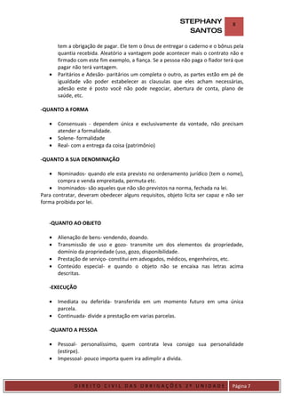 STEPHANY              8
                                                              SANTOS

         tem a obrigação de pagar. Ele tem o ônus de entregar o caderno e o bônus pela
         quantia recebida. Aleatório a vantagem pode acontecer mais o contrato não e
         firmado com este fim exemplo, a fiança. Se a pessoa não paga o fiador terá que
         pagar não terá vantagem.
    •    Paritários e Adesão- paritários um completa o outro, as partes estão em pé de
         igualdade vão poder estabelecer as clausulas que eles acham necessárias,
         adesão este é posto você não pode negociar, abertura de conta, plano de
         saúde, etc.

-QUANTO A FORMA

    •    Consensuais - dependem única e exclusivamente da vontade, não precisam
         atender a formalidade.
    •    Solene- formalidade
    •    Real- com a entrega da coisa (patrimônio)

-QUANTO A SUA DENOMINAÇÃO

    •  Nominados- quando ele esta previsto no ordenamento jurídico (tem o nome),
       compra e venda empreitada, permuta etc.
   • Inominados- são aqueles que não são previstos na norma, fechada na lei.
Para contratar, deveram obedecer alguns requisitos, objeto licita ser capaz e não ser
forma proibida por lei.


    -QUANTO AO OBJETO

    •    Alienação de bens- vendendo, doando.
    •    Transmissão de uso e gozo- transmite um dos elementos da propriedade,
         domínio da propriedade (uso, gozo, disponibilidade.
    •    Prestação de serviço- constitui em advogados, médicos, engenheiros, etc.
    •    Conteúdo especial- e quando o objeto não se encaixa nas letras acima
         descritas.

    -EXECUÇÃO

    •    Imediata ou deferida- transferida em um momento futuro em uma única
         parcela.
    •    Continuada- divide a prestação em varias parcelas.

    -QUANTO A PESSOA

    •    Pessoal- personalíssimo, quem contrata leva consigo sua personalidade
         (estirpe).
    •    Impessoal- pouco importa quem ira adimplir a divida.



DIRIEI
               DIREITO CIVIL DAS OBRIGAÇÕES 2º UNIDADE                            Página 7
 