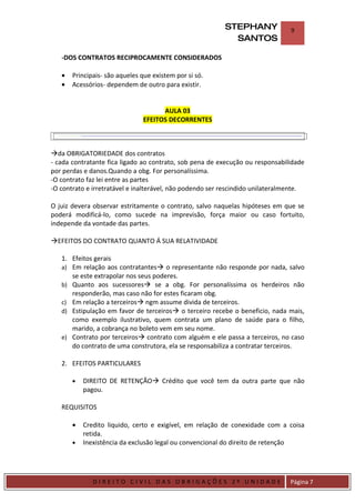 STEPHANY              9
                                                            SANTOS

    -DOS CONTRATOS RECIPROCAMENTE CONSIDERADOS

    •    Principais- são aqueles que existem por si só.
    •    Acessórios- dependem de outro para existir.


                                       AULA 03
                                 EFEITOS DECORRENTES



da OBRIGATORIEDADE dos contratos
- cada contratante fica ligado ao contrato, sob pena de execução ou responsabilidade
por perdas e danos.Quando a obg. For personalíssima.
-O contrato faz lei entre as partes
-O contrato e irretratável e inalterável, não podendo ser rescindido unilateralmente.

O juiz devera observar estritamente o contrato, salvo naquelas hipóteses em que se
poderá modificá-lo, como sucede na imprevisão, força maior ou caso fortuito,
independe da vontade das partes.

EFEITOS DO CONTRATO QUANTO Á SUA RELATIVIDADE

    1. Efeitos gerais
    a) Em relação aos contratantes o representante não responde por nada, salvo
       se este extrapolar nos seus poderes.
    b) Quanto aos sucessores se a obg. For personalíssima os herdeiros não
       responderão, mas caso não for estes ficaram obg.
    c) Em relação a terceiros ngm assume divida de terceiros.
    d) Estipulação em favor de terceiros o terceiro recebe o beneficio, nada mais,
       como exemplo ilustrativo, quem contrata um plano de saúde para o filho,
       marido, a cobrança no boleto vem em seu nome.
    e) Contrato por terceiros contrato com alguém e ele passa a terceiros, no caso
       do contrato de uma construtora, ela se responsabiliza a contratar terceiros.

    2. EFEITOS PARTICULARES

         •   DIREITO DE RETENÇÃO Crédito que você tem da outra parte que não
             pagou.

    REQUISITOS

         •   Credito liquido, certo e exigível, em relação de conexidade com a coisa
             retida.
         •   Inexistência da exclusão legal ou convencional do direito de retenção



DIRIEI
                DIREITO CIVIL DAS OBRIGAÇÕES 2º UNIDADE                         Página 7
 