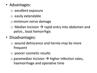 • Advantages:
o excellent exposure
o easily extendable
o minimum nerve damage
o Median Incision  rapid entry into abdomen and
pelvis , least hemorrhgic
• Disadvantages:
o wound dehiscence and hernia may be more
frequent
o poorer cosmetic results
o paramedian incision  higher infection rates,
haemorrhage and operative time
 