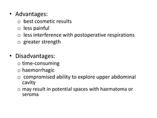 • Advantages:
o best cosmetic results
o less painful
o less interference with postoperative respirations
o greater strength
• Disadvantages:
o time-consuming
o haemorrhagic
o compromised ability to explore upper abdominal
cavity
o may result in potential spaces with haematoma or
seroma
 
