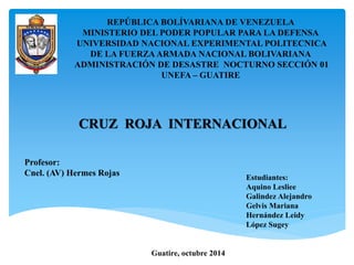 REPÚBLICA BOLÍVARIANA DE VENEZUELA 
MINISTERIO DEL PODER POPULAR PARA LA DEFENSA 
UNIVERSIDAD NACIONAL EXPERIMENTAL POLITECNICA 
DE LA FUERZA ARMADA NACIONAL BOLIVARIANA 
ADMINISTRACIÓN DE DESASTRE NOCTURNO SECCIÓN 01 
UNEFA – GUATIRE 
CRUZ ROJA INTERNACIONAL 
Estudiantes: 
Aquino Lesliee 
Galindez Alejandro 
Gelvis Mariana 
Hernández Leidy 
López Sugey 
Profesor: 
Cnel. (AV) Hermes Rojas 
Guatire, octubre 2014 
 