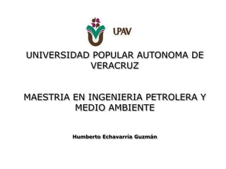 UNIVERSIDAD POPULAR AUTONOMA DE
VERACRUZ
MAESTRIA EN INGENIERIA PETROLERA Y
MEDIO AMBIENTE
Humberto Echavarría Guzmán
 