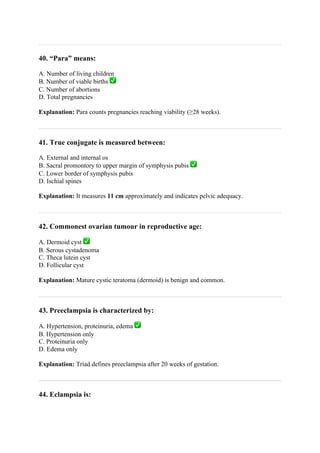 40. “Para” means:
A. Number of living children
B. Number of viable births ✅
C. Number of abortions
D. Total pregnancies
Explanation: Para counts pregnancies reaching viability (≥28 weeks).
41. True conjugate is measured between:
A. External and internal os
B. Sacral promontory to upper margin of symphysis pubis ✅
C. Lower border of symphysis pubis
D. Ischial spines
Explanation: It measures 11 cm approximately and indicates pelvic adequacy.
42. Commonest ovarian tumour in reproductive age:
A. Dermoid cyst ✅
B. Serous cystadenoma
C. Theca lutein cyst
D. Follicular cyst
Explanation: Mature cystic teratoma (dermoid) is benign and common.
43. Preeclampsia is characterized by:
A. Hypertension, proteinuria, edema ✅
B. Hypertension only
C. Proteinuria only
D. Edema only
Explanation: Triad defines preeclampsia after 20 weeks of gestation.
44. Eclampsia is:
 