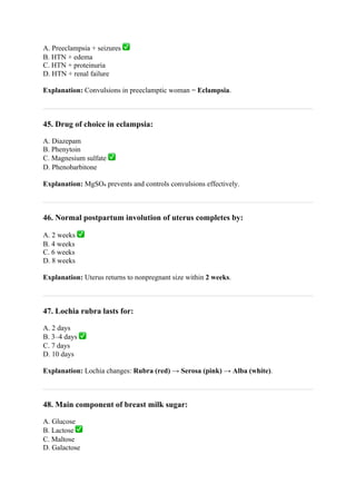 A. Preeclampsia + seizures ✅
B. HTN + edema
C. HTN + proteinuria
D. HTN + renal failure
Explanation: Convulsions in preeclamptic woman = Eclampsia.
45. Drug of choice in eclampsia:
A. Diazepam
B. Phenytoin
C. Magnesium sulfate ✅
D. Phenobarbitone
Explanation: MgSO₄ prevents and controls convulsions effectively.
46. Normal postpartum involution of uterus completes by:
A. 2 weeks ✅
B. 4 weeks
C. 6 weeks
D. 8 weeks
Explanation: Uterus returns to nonpregnant size within 2 weeks.
47. Lochia rubra lasts for:
A. 2 days
B. 3–4 days ✅
C. 7 days
D. 10 days
Explanation: Lochia changes: Rubra (red) → Serosa (pink) → Alba (white).
48. Main component of breast milk sugar:
A. Glucose
B. Lactose ✅
C. Maltose
D. Galactose
 