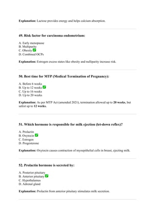 Explanation: Lactose provides energy and helps calcium absorption.
49. Risk factor for carcinoma endometrium:
A. Early menopause
B. Multiparity
C. Obesity ✅
D. Combined OCPs
Explanation: Estrogen excess states like obesity and nulliparity increase risk.
50. Best time for MTP (Medical Termination of Pregnancy):
A. Before 6 weeks
B. Up to 12 weeks ✅
C. Up to 16 weeks
D. Up to 20 weeks
Explanation: As per MTP Act (amended 2021), termination allowed up to 20 weeks, but
safest up to 12 weeks.
51. Which hormone is responsible for milk ejection (let-down reflex)?
A. Prolactin
B. Oxytocin ✅
C. Estrogen
D. Progesterone
Explanation: Oxytocin causes contraction of myoepithelial cells in breast, ejecting milk.
52. Prolactin hormone is secreted by:
A. Posterior pituitary
B. Anterior pituitary ✅
C. Hypothalamus
D. Adrenal gland
Explanation: Prolactin from anterior pituitary stimulates milk secretion.
 