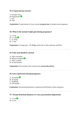 53. Corpus luteum secretes:
A. Estrogen only
B. Progesterone ✅
C. LH
D. FSH
Explanation: Corpus luteum of ovary secretes progesterone to maintain early pregnancy.
54. What is the normal weight gain during pregnancy?
A. 5–6 kg
B. 8–12 kg ✅
C. 15–20 kg
D. 3–4 kg
Explanation: Average gain = 11–12 kg; mainly due to fetus, placenta, and fluid.
55. Folic acid should be started:
A. After conception
B. Before conception ✅
C. After 3 months
D. In 2nd trimester
Explanation: Preconception folic acid prevents neural tube defects.
56. Iron requirement during pregnancy:
A. 30 mg/day ✅
B. 10 mg/day
C. 50 mg/day
D. 100 mg/day
Explanation: Increased demand due to maternal and fetal blood volume expansion.
57. Normal fetal head diameter in vertex presentation (biparietal):
A. 7.5 cm ✅
B. 9.5 cm
 