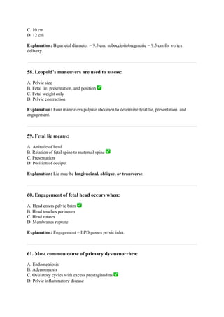 C. 10 cm
D. 12 cm
Explanation: Biparietal diameter = 9.5 cm; suboccipitobregmatic = 9.5 cm for vertex
delivery.
58. Leopold’s maneuvers are used to assess:
A. Pelvic size
B. Fetal lie, presentation, and position ✅
C. Fetal weight only
D. Pelvic contraction
Explanation: Four maneuvers palpate abdomen to determine fetal lie, presentation, and
engagement.
59. Fetal lie means:
A. Attitude of head
B. Relation of fetal spine to maternal spine ✅
C. Presentation
D. Position of occiput
Explanation: Lie may be longitudinal, oblique, or transverse.
60. Engagement of fetal head occurs when:
A. Head enters pelvic brim ✅
B. Head touches perineum
C. Head rotates
D. Membranes rupture
Explanation: Engagement = BPD passes pelvic inlet.
61. Most common cause of primary dysmenorrhea:
A. Endometriosis
B. Adenomyosis
C. Ovulatory cycles with excess prostaglandins ✅
D. Pelvic inflammatory disease
 