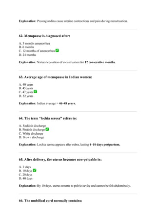 Explanation: Prostaglandins cause uterine contractions and pain during menstruation.
62. Menopause is diagnosed after:
A. 3 months amenorrhea
B. 6 months
C. 12 months of amenorrhea ✅
D. 24 months
Explanation: Natural cessation of menstruation for 12 consecutive months.
63. Average age of menopause in Indian women:
A. 40 years
B. 45 years
C. 47 years ✅
D. 52 years
Explanation: Indian average = 46–48 years.
64. The term “lochia serosa” refers to:
A. Reddish discharge
B. Pinkish discharge ✅
C. White discharge
D. Brown discharge
Explanation: Lochia serosa appears after rubra, lasting 4–10 days postpartum.
65. After delivery, the uterus becomes non-palpable in:
A. 2 days
B. 10 days ✅
C. 20 days
D. 40 days
Explanation: By 10 days, uterus returns to pelvic cavity and cannot be felt abdominally.
66. The umbilical cord normally contains:
 