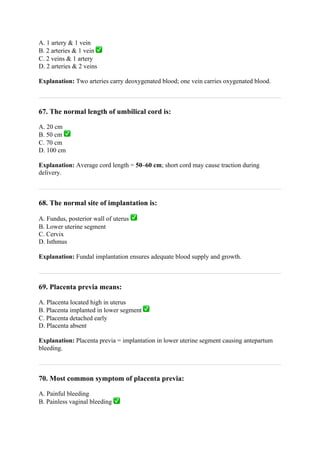 A. 1 artery & 1 vein
B. 2 arteries & 1 vein ✅
C. 2 veins & 1 artery
D. 2 arteries & 2 veins
Explanation: Two arteries carry deoxygenated blood; one vein carries oxygenated blood.
67. The normal length of umbilical cord is:
A. 20 cm
B. 50 cm ✅
C. 70 cm
D. 100 cm
Explanation: Average cord length = 50–60 cm; short cord may cause traction during
delivery.
68. The normal site of implantation is:
A. Fundus, posterior wall of uterus ✅
B. Lower uterine segment
C. Cervix
D. Isthmus
Explanation: Fundal implantation ensures adequate blood supply and growth.
69. Placenta previa means:
A. Placenta located high in uterus
B. Placenta implanted in lower segment ✅
C. Placenta detached early
D. Placenta absent
Explanation: Placenta previa = implantation in lower uterine segment causing antepartum
bleeding.
70. Most common symptom of placenta previa:
A. Painful bleeding
B. Painless vaginal bleeding ✅
 