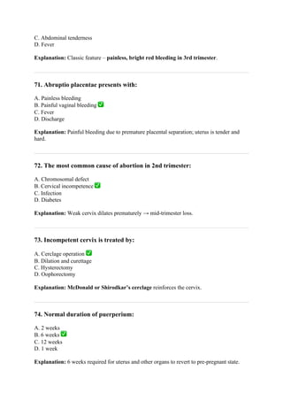 C. Abdominal tenderness
D. Fever
Explanation: Classic feature – painless, bright red bleeding in 3rd trimester.
71. Abruptio placentae presents with:
A. Painless bleeding
B. Painful vaginal bleeding ✅
C. Fever
D. Discharge
Explanation: Painful bleeding due to premature placental separation; uterus is tender and
hard.
72. The most common cause of abortion in 2nd trimester:
A. Chromosomal defect
B. Cervical incompetence ✅
C. Infection
D. Diabetes
Explanation: Weak cervix dilates prematurely → mid-trimester loss.
73. Incompetent cervix is treated by:
A. Cerclage operation ✅
B. Dilation and curettage
C. Hysterectomy
D. Oophorectomy
Explanation: McDonald or Shirodkar’s cerclage reinforces the cervix.
74. Normal duration of puerperium:
A. 2 weeks
B. 6 weeks ✅
C. 12 weeks
D. 1 week
Explanation: 6 weeks required for uterus and other organs to revert to pre-pregnant state.
 