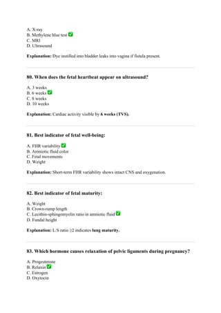 A. X-ray
B. Methylene blue test ✅
C. MRI
D. Ultrasound
Explanation: Dye instilled into bladder leaks into vagina if fistula present.
80. When does the fetal heartbeat appear on ultrasound?
A. 3 weeks
B. 6 weeks ✅
C. 8 weeks
D. 10 weeks
Explanation: Cardiac activity visible by 6 weeks (TVS).
81. Best indicator of fetal well-being:
A. FHR variability ✅
B. Amniotic fluid color
C. Fetal movements
D. Weight
Explanation: Short-term FHR variability shows intact CNS and oxygenation.
82. Best indicator of fetal maturity:
A. Weight
B. Crown-rump length
C. Lecithin-sphingomyelin ratio in amniotic fluid ✅
D. Fundal height
Explanation: L:S ratio ≥2 indicates lung maturity.
83. Which hormone causes relaxation of pelvic ligaments during pregnancy?
A. Progesterone
B. Relaxin ✅
C. Estrogen
D. Oxytocin
 