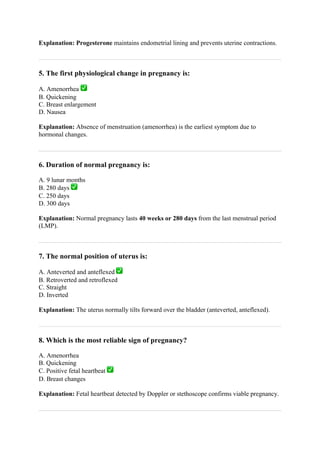 Explanation: Progesterone maintains endometrial lining and prevents uterine contractions.
5. The first physiological change in pregnancy is:
A. Amenorrhea ✅
B. Quickening
C. Breast enlargement
D. Nausea
Explanation: Absence of menstruation (amenorrhea) is the earliest symptom due to
hormonal changes.
6. Duration of normal pregnancy is:
A. 9 lunar months
B. 280 days ✅
C. 250 days
D. 300 days
Explanation: Normal pregnancy lasts 40 weeks or 280 days from the last menstrual period
(LMP).
7. The normal position of uterus is:
A. Anteverted and anteflexed ✅
B. Retroverted and retroflexed
C. Straight
D. Inverted
Explanation: The uterus normally tilts forward over the bladder (anteverted, anteflexed).
8. Which is the most reliable sign of pregnancy?
A. Amenorrhea
B. Quickening
C. Positive fetal heartbeat ✅
D. Breast changes
Explanation: Fetal heartbeat detected by Doppler or stethoscope confirms viable pregnancy.
 