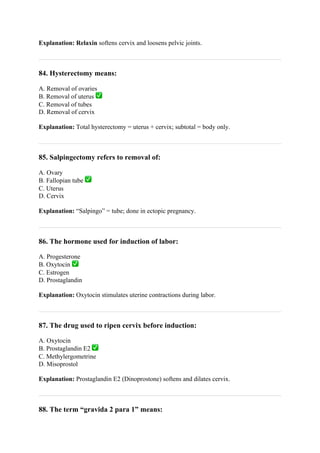 Explanation: Relaxin softens cervix and loosens pelvic joints.
84. Hysterectomy means:
A. Removal of ovaries
B. Removal of uterus ✅
C. Removal of tubes
D. Removal of cervix
Explanation: Total hysterectomy = uterus + cervix; subtotal = body only.
85. Salpingectomy refers to removal of:
A. Ovary
B. Fallopian tube ✅
C. Uterus
D. Cervix
Explanation: “Salpingo” = tube; done in ectopic pregnancy.
86. The hormone used for induction of labor:
A. Progesterone
B. Oxytocin ✅
C. Estrogen
D. Prostaglandin
Explanation: Oxytocin stimulates uterine contractions during labor.
87. The drug used to ripen cervix before induction:
A. Oxytocin
B. Prostaglandin E2 ✅
C. Methylergometrine
D. Misoprostol
Explanation: Prostaglandin E2 (Dinoprostone) softens and dilates cervix.
88. The term “gravida 2 para 1” means:
 