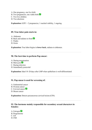 A. One pregnancy, one live birth
B. Two pregnancies, one viable birth ✅
C. Two live children
D. Two abortions
Explanation: G2P1 = 2 pregnancies; 1 reached viability, 1 ongoing.
89. True labor pain starts in:
A. Abdomen
B. Back and radiates to front ✅
C. Flanks
D. Groin
Explanation: True labor begins in lower back, radiates to abdomen.
90. The best time to perform Pap smear:
A. During menstruation
B. Mid-cycle ✅
C. During infection
D. Immediately postcoital
Explanation: Ideal 10–20 days after LMP when epithelium is well-differentiated.
91. Pap smear is used for screening of:
A. Endometrial cancer
B. Ovarian cancer
C. Cervical cancer ✅
D. Breast cancer
Explanation: Detects precancerous cervical lesions (CIN).
92. The hormone mainly responsible for secondary sexual characters in
females:
A. Estrogen ✅
B. Progesterone
C. LH
D. FSH
 