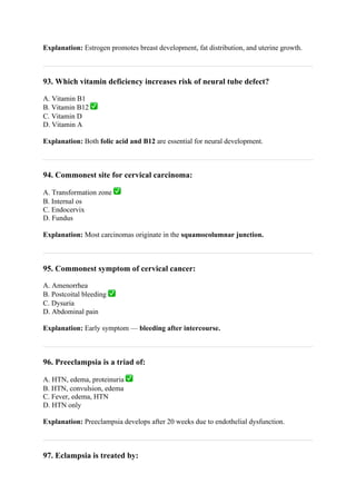 Explanation: Estrogen promotes breast development, fat distribution, and uterine growth.
93. Which vitamin deficiency increases risk of neural tube defect?
A. Vitamin B1
B. Vitamin B12 ✅
C. Vitamin D
D. Vitamin A
Explanation: Both folic acid and B12 are essential for neural development.
94. Commonest site for cervical carcinoma:
A. Transformation zone ✅
B. Internal os
C. Endocervix
D. Fundus
Explanation: Most carcinomas originate in the squamocolumnar junction.
95. Commonest symptom of cervical cancer:
A. Amenorrhea
B. Postcoital bleeding ✅
C. Dysuria
D. Abdominal pain
Explanation: Early symptom — bleeding after intercourse.
96. Preeclampsia is a triad of:
A. HTN, edema, proteinuria ✅
B. HTN, convulsion, edema
C. Fever, edema, HTN
D. HTN only
Explanation: Preeclampsia develops after 20 weeks due to endothelial dysfunction.
97. Eclampsia is treated by:
 