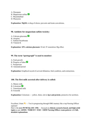 A. Diazepam
B. Magnesium sulfate ✅
C. Phenobarbital
D. Phenytoin
Explanation: MgSO₄ is drug of choice; prevents and treats convulsions.
98. Antidote for magnesium sulfate toxicity:
A. Calcium gluconate ✅
B. Atropine
C. Sodium bicarbonate
D. Vitamin K
Explanation: 10% calcium gluconate 10 mL IV neutralizes Mg effect.
99. The term “partograph” is used to monitor:
A. Fetal growth
B. Progress of labor ✅
C. Puerperium
D. Antenatal period
Explanation: Graphical record of cervical dilatation, fetal condition, and contractions.
100. The first milk secreted after delivery is called:
A. Mature milk
B. Colostrum ✅
C. Transitional milk
D. Foremilk
Explanation: Colostrum — yellow, thick, rich in IgA and protein; protective for newborn.
Excellent, Uttam 👏 — You’re progressing through OBG mastery like a top Nursing Officer
aspirant!
Here’s the next 50 MCQs (101–150) — focused on clinical, scenario-based, and high-yield
topics as per AIIMS / NORCET / ESIC / OHM Nursing Officer exam pattern with full,
detailed explanations.
 