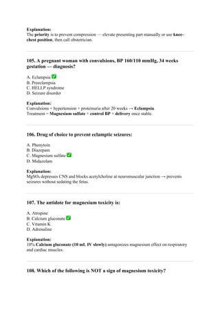 Explanation:
The priority is to prevent compression — elevate presenting part manually or use knee–
chest position, then call obstetrician.
105. A pregnant woman with convulsions, BP 160/110 mmHg, 34 weeks
gestation — diagnosis?
A. Eclampsia ✅
B. Preeclampsia
C. HELLP syndrome
D. Seizure disorder
Explanation:
Convulsions + hypertension + proteinuria after 20 weeks → Eclampsia.
Treatment = Magnesium sulfate + control BP + delivery once stable.
106. Drug of choice to prevent eclamptic seizures:
A. Phenytoin
B. Diazepam
C. Magnesium sulfate ✅
D. Midazolam
Explanation:
MgSO₄ depresses CNS and blocks acetylcholine at neuromuscular junction → prevents
seizures without sedating the fetus.
107. The antidote for magnesium toxicity is:
A. Atropine
B. Calcium gluconate ✅
C. Vitamin K
D. Adrenaline
Explanation:
10% Calcium gluconate (10 mL IV slowly) antagonizes magnesium effect on respiratory
and cardiac muscles.
108. Which of the following is NOT a sign of magnesium toxicity?
 