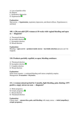 A. Loss of patellar reflex
B. Oliguria
C. Respiratory depression
D. Hypertension ✅
Explanation:
Mg toxicity → hypotension, respiratory depression, and absent reflexes. Hypertension is
unrelated.
109. A 28-year-old G2P1 woman at 10 weeks with vaginal bleeding and open
os — diagnosis?
A. Threatened abortion
B. Inevitable abortion ✅
C. Incomplete abortion
D. Missed abortion
Explanation:
Bleeding + open cervix + products inside uterus = inevitable abortion (process can’t be
stopped).
110. Products partially expelled, os open, bleeding continues:
A. Threatened abortion
B. Incomplete abortion ✅
C. Complete abortion
D. Missed abortion
Explanation:
Some tissue remains → continued bleeding until uterus completely empties.
Management: Evacuation + Oxytocics.
111. A woman missed period for 2 months, light bleeding, pain, fainting. UPT
positive, empty uterus on scan — diagnosis?
A. Molar pregnancy
B. Ectopic pregnancy ✅
C. Missed abortion
D. Threatened abortion
Explanation:
Classic triad — amenorrhea, pain, and bleeding with empty uterus → tubal (ampullary)
ectopic pregnancy.
 