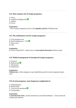 112. Most common site of ectopic pregnancy:
A. Ovary
B. Ampulla of fallopian tube ✅
C. Isthmus
D. Cervix
Explanation:
~70% of ectopic pregnancies occur in the ampullary portion of fallopian tube.
113. The confirmatory test for ectopic pregnancy:
A. Urine pregnancy test
B. β-hCG doubling test + TVS ✅
C. Pelvic exam
D. CBC
Explanation:
Low/slow-rising β-hCG + empty uterus on transvaginal ultrasound confirms ectopic.
114. Medical management of unruptured ectopic pregnancy:
A. Oxytocin
B. Methotrexate ✅
C. Misoprostol
D. Ergometrine
Explanation:
Methotrexate, a folate antagonist, stops trophoblastic growth in early unruptured ectopic
cases.
115. In twin pregnancy, most dangerous complication is:
A. Polyhydramnios
B. Preterm labor
C. Twin-to-twin transfusion ✅
D. Cord prolapse
Explanation:
In monochorionic twins, vascular anastomoses cause blood imbalance → donor anemia &
recipient polycythemia.
 